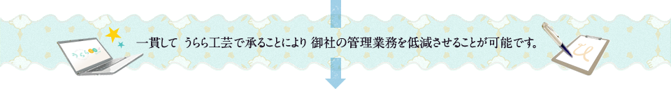 一貫して うらら工芸で承ることにより 御社の管理業務を低減させることが可能です 。